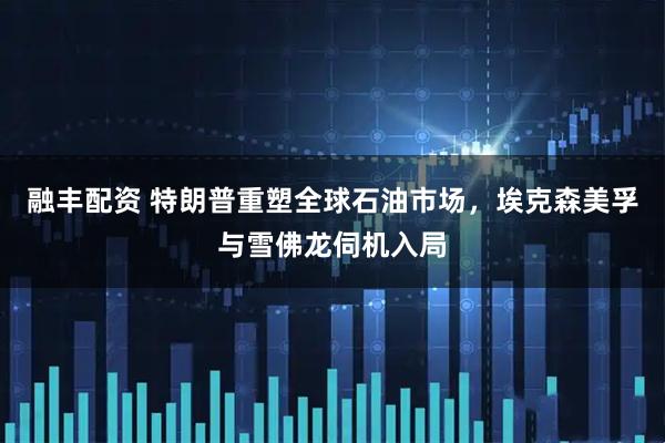 融丰配资 特朗普重塑全球石油市场，埃克森美孚与雪佛龙伺机入局