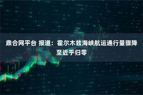 鼎合网平台 报道：霍尔木兹海峡航运通行量骤降至近乎归零