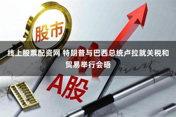 线上股票配资网 特朗普与巴西总统卢拉就关税和贸易举行会晤