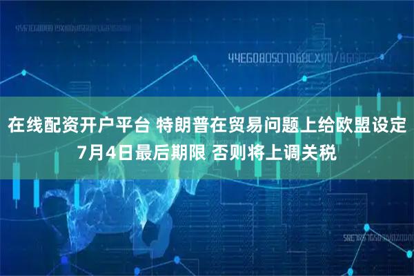 在线配资开户平台 特朗普在贸易问题上给欧盟设定7月4日最后期限 否则将上调关税