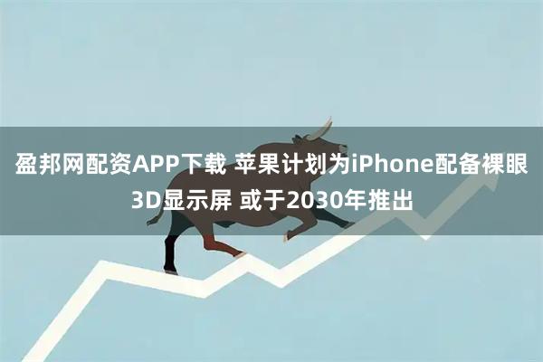 盈邦网配资APP下载 苹果计划为iPhone配备裸眼3D显示屏 或于2030年推出