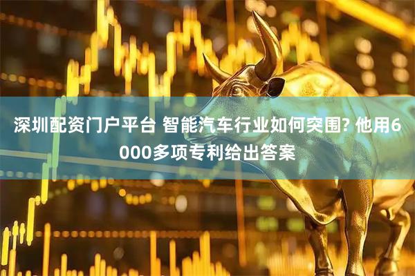 深圳配资门户平台 智能汽车行业如何突围? 他用6000多项专利给出答案